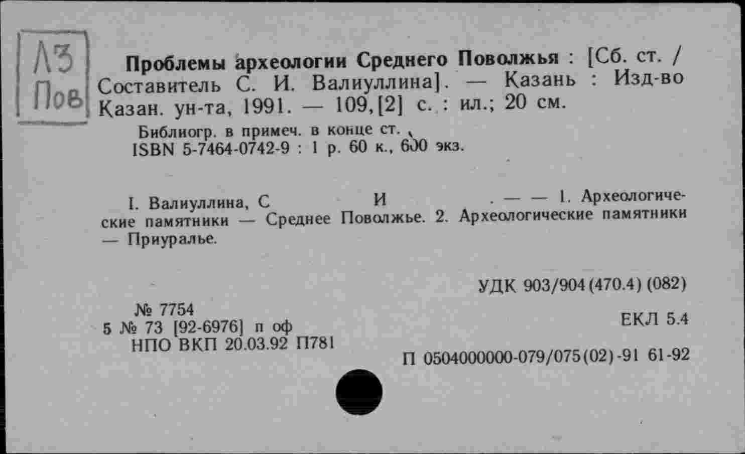 ﻿къ
Поб
Проблемы археологии Среднего Поволжья : [Сб. ст. / Составитель С. И. Валиуллина]. — Казань . Изд-во Казан, ун-та, 1991. — 109, [2] с. : ил.; 20 см.
Библиогр. в примем, в конце ст. , ISBN 5-7464-0742-9 : 1 р. 60 к., 600 экз.
I. Валиуллина, С	И
ские памятники — Среднее Поволжье.
— Приуралье.
. — — 1. Археологиче-
2. Археологические памятники
№ 7754
5 № 73 [92-6976] п оф НПО В КП 20.03.92 П781
УДК 903/904(470.4) (082)
ЕКЛ 5.4
П 0504000000-079/075(02)-91 61-92